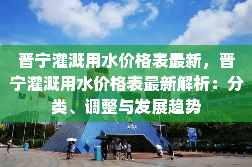 晉(jin)寧(ning)灌(guan)溉(gai)用(yong)水價格(ge)錶(biao)最(zui)新(xin)，晉(jin)寧(ning)灌溉(gai)用(yong)水(shui)價格錶最(zui)新解析(xi)：分(fen)類、調整(zheng)與(yu)髮(fa)展(zhan)趨(qu)勢(shi)