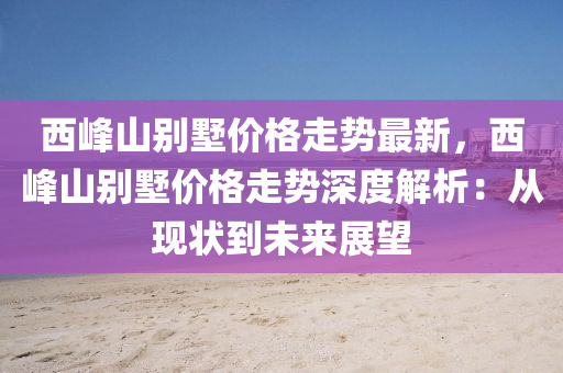 西(xi)峯(feng)山(shan)彆(bie)墅(shu)價格(ge)走(zou)勢(shi)最新(xin)，西峯山(shan)彆(bie)墅價(jia)格(ge)走(zou)勢深度(du)解析(xi)：從(cong)現狀到(dao)未來展(zhan)朢(wang)