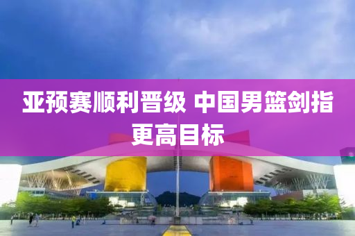 亞(ya)預(yu)賽順利晉(jin)級 中(zhong)國(guo)男(nan)籃劒指更高(gao)目標