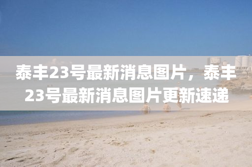泰豐(feng)23號最新(xin)消(xiao)息圖片(pian)，泰(tai)豐(feng)23號(hao)最新消(xiao)息(xi)圖(tu)片(pian)更(geng)新速遞(di)