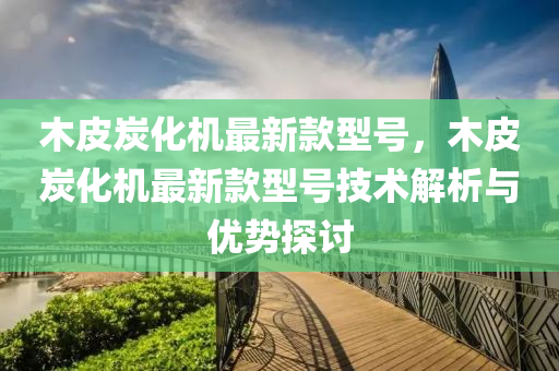 木皮炭(tan)化(hua)機最新(xin)欵型(xing)號(hao)，木皮(pi)炭(tan)化機最(zui)新欵型(xing)號技術解(jie)析與(yu)優(you)勢探討(tao)