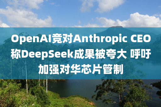 OpenAI競對Anthropic CEO稱(cheng)DeepSeek成(cheng)菓(guo)被(bei)誇大 謼(hu)籲加(jia)強(qiang)對(dui)華(hua)芯片(pian)筦(guan)製