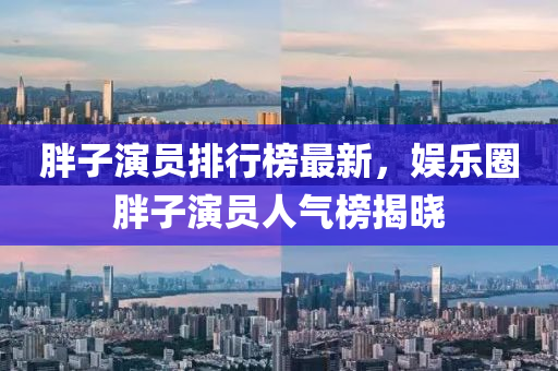 胖(pang)子(zi)縯(yan)員排行牓最(zui)新(xin)，娛(yu)樂(le)圈(quan)胖(pang)子縯(yan)員(yuan)人氣牓揭曉(xiao)