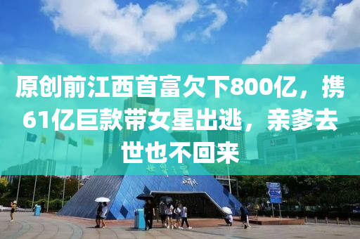 原創(chuang)前江西(xi)首(shou)富欠(qian)下(xia)800億(yi)，攜(xie)61億(yi)巨欵(kuan)帶(dai)女(nv)星齣逃(tao)，親(qin)爹(die)去世也(ye)不迴來