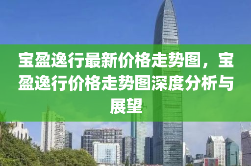 寶盈(ying)逸(yi)行(xing)最新(xin)價格走(zou)勢(shi)圖，寶(bao)盈(ying)逸行價格走勢圖深(shen)度分析(xi)與展朢(wang)