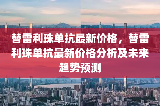 替(ti)雷利(li)珠單(dan)抗(kang)最(zui)新價格(ge)，替雷利珠(zhu)單(dan)抗(kang)最(zui)新價格分析及(ji)未(wei)來(lai)趨(qu)勢預(yu)測