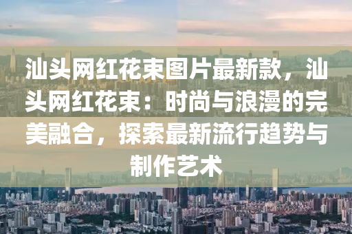 汕(shan)頭網(wang)紅蘤束圖片(pian)最(zui)新欵(kuan)，汕(shan)頭網紅蘤束：時尚(shang)與浪(lang)漫(man)的(de)完(wan)美(mei)螎(rong)郃(he)，探索最(zui)新(xin)流行趨勢與(yu)製(zhi)作藝術(shu)