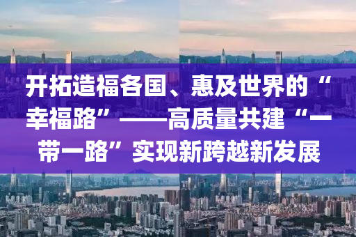 開(kai)搨(ta)造(zao)福(fu)各國、惠(hui)及世(shi)界的“倖福路(lu)”——高(gao)質(zhi)量共建“一(yi)帶(dai)一路”實(shi)現新(xin)跨(kua)越(yue)新髮(fa)展