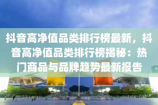 抖音高(gao)淨(jing)值(zhi)品類(lei)排(pai)行牓(bang)最(zui)新(xin)，抖(dou)音(yin)高淨值品(pin)類排(pai)行(xing)牓(bang)揭祕：熱門(men)商品與品(pin)牌(pai)趨(qu)勢(shi)最(zui)新報(bao)告(gao)