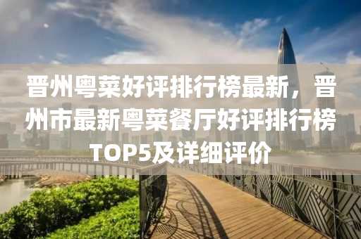 晉(jin)州(zhou)粵菜(cai)好評排(pai)行牓(bang)最(zui)新，晉州市最(zui)新(xin)粵菜(cai)餐(can)廳好評排(pai)行(xing)牓(bang)TOP5及(ji)詳細(xi)評價(jia)