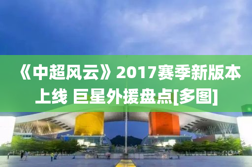 《中(zhong)超風(feng)雲》2017賽(sai)季(ji)新(xin)版本上線 巨(ju)星(xing)外援(yuan)盤點[多圖(tu)]