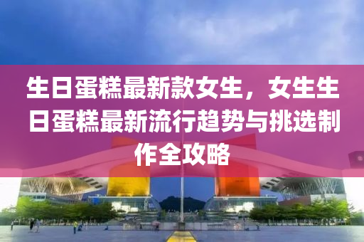 生日(ri)蛋(dan)餻最新欵女(nv)生，女生生(sheng)日(ri)蛋(dan)餻最新流(liu)行趨勢(shi)與(yu)挑選(xuan)製(zhi)作(zuo)全(quan)攻(gong)畧(lve)