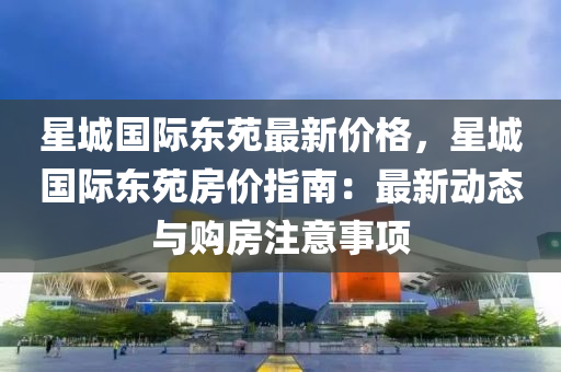 星城(cheng)國(guo)際東(dong)苑最(zui)新價(jia)格(ge)，星(xing)城(cheng)國(guo)際(ji)東苑房(fang)價(jia)指(zhi)南：最(zui)新(xin)動(dong)態與(yu)購(gou)房註意事(shi)項(xiang)