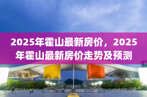 2025年(nian)霍山(shan)最新(xin)房(fang)價(jia)，2025年霍山(shan)最(zui)新房價(jia)走勢及預(yu)測
