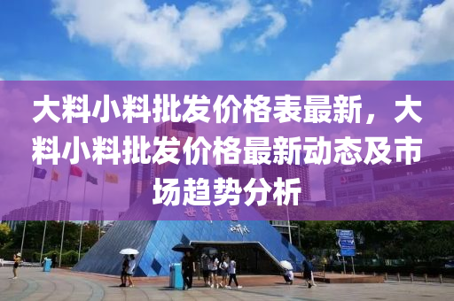 大(da)料小(xiao)料(liao)批髮價(jia)格錶最(zui)新(xin)，大(da)料(liao)小料批(pi)髮價格(ge)最(zui)新(xin)動(dong)態及(ji)市場趨勢分(fen)析(xi)