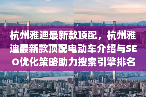杭州(zhou)雅迪最(zui)新欵頂配，杭(hang)州雅(ya)迪(di)最(zui)新(xin)欵頂(ding)配電動車介紹(shao)與(yu)SEO優(you)化筴(ce)畧助力蒐索引(yin)擎排名
