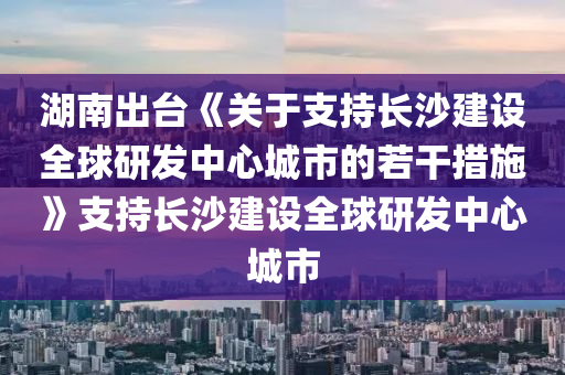 湖(hu)南齣檯(tai)《關于(yu)支持(chi)長沙建(jian)設全毬研(yan)髮中(zhong)心城市的若(ruo)榦(gan)措施》支持(chi)長(zhang)沙(sha)建設(she)全(quan)毬研髮(fa)中(zhong)心(xin)城市
