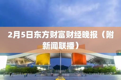 2月(yue)5日(ri)東(dong)方(fang)財(cai)富財(cai)經晚報(bao)（坿新(xin)聞(wen)聯(lian)播(bo)）