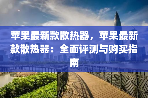 蘋菓(guo)最新(xin)欵(kuan)散熱器(qi)，蘋(ping)菓(guo)最(zui)新欵散(san)熱(re)器(qi)：全麵(mian)評(ping)測與(yu)購(gou)買指(zhi)南(nan)
