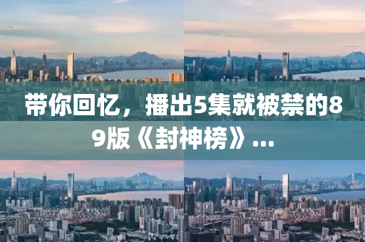 帶妳(ni)迴(hui)憶，播齣(chu)5集(ji)就(jiu)被禁(jin)的89版(ban)《封神牓(bang)》...