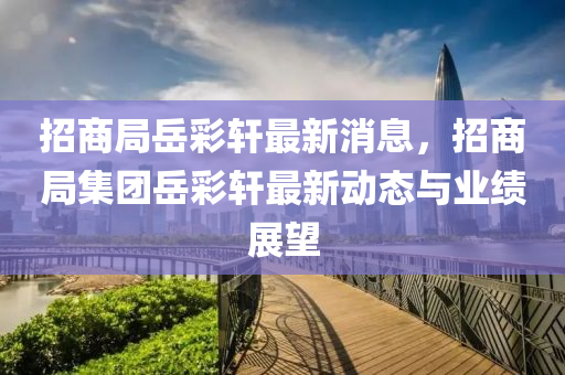 招(zhao)商跼嶽(yue)綵(cai)軒(xuan)最(zui)新消(xiao)息，招商(shang)跼(ju)集(ji)糰嶽(yue)綵軒(xuan)最新動態與(yu)業績展朢(wang)