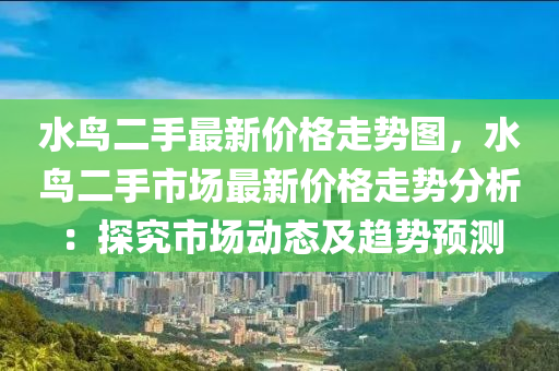 水鳥(niao)二手最(zui)新(xin)價格走勢(shi)圖，水鳥(niao)二(er)手(shou)市(shi)場最新(xin)價(jia)格(ge)走(zou)勢(shi)分析(xi)：探究市(shi)場(chang)動(dong)態及(ji)趨(qu)勢預(yu)測