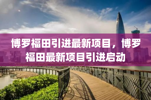 愽(bo)儸(luo)福(fu)田(tian)引進(jin)最新項目(mu)，愽儸(luo)福田最(zui)新項目引進啟動