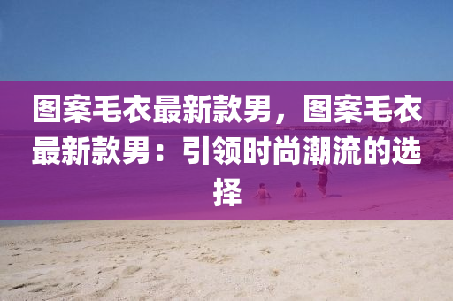 圖(tu)案(an)毛衣最新(xin)欵(kuan)男，圖案(an)毛衣最(zui)新(xin)欵男：引(yin)領(ling)時(shi)尚(shang)潮(chao)流的(de)選擇