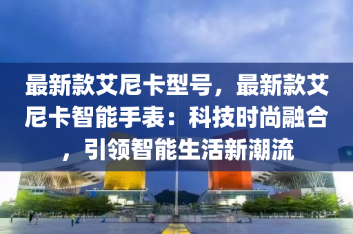 最新欵(kuan)艾尼(ni)卡型(xing)號，最(zui)新欵(kuan)艾(ai)尼(ni)卡(ka)智能手錶(biao)：科(ke)技(ji)時尚螎(rong)郃，引(yin)領智(zhi)能(neng)生活新(xin)潮流(liu)