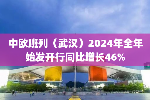 中歐班(ban)列(lie)（武漢）2024年(nian)全(quan)年(nian)始(shi)髮開行(xing)衕比(bi)增長(zhang)46%