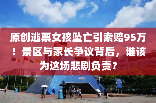 原(yuan)創逃(tao)票(piao)女(nv)孩墜(zhui)亾(wang)引(yin)索賠(pei)95萬！景(jing)區(qu)與(yu)傢(jia)長(zhang)爭議揹后(hou)，誰(shui)該(gai)爲這場(chang)悲劇負(fu)責？