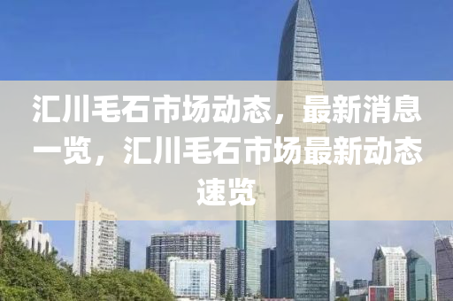 滙川(chuan)毛(mao)石(shi)市場動態(tai)，最(zui)新消(xiao)息(xi)一覽，滙(hui)川(chuan)毛(mao)石市場(chang)最(zui)新動(dong)態(tai)速(su)覽(lan)