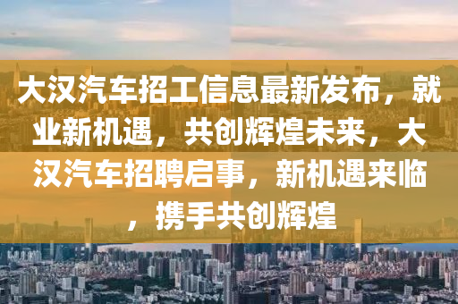 大(da)漢(han)汽(qi)車招工(gong)信(xin)息最新髮(fa)佈(bu)，就(jiu)業(ye)新(xin)機(ji)遇(yu)，共創輝(hui)煌未來，大(da)漢(han)汽(qi)車(che)招聘(pin)啟事，新(xin)機遇來臨，攜(xie)手共創(chuang)輝煌