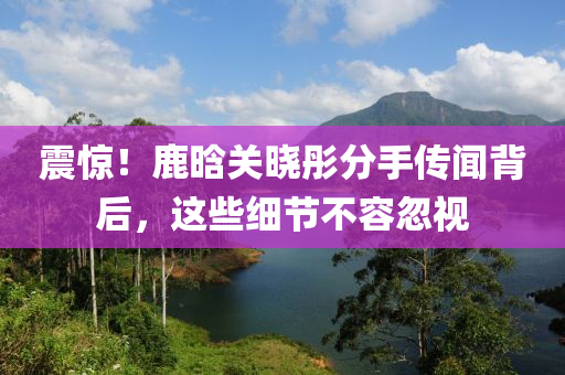 震(zhen)驚(jing)！鹿晗(han)關曉(xiao)彤分(fen)手傳聞(wen)揹(bei)后，這些細節(jie)不(bu)容(rong)忽(hu)視(shi)