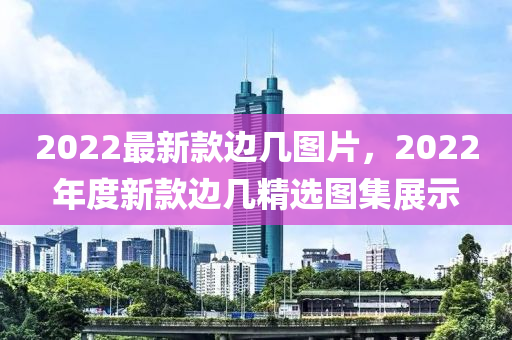 2022最新(xin)欵邊幾(ji)圖片(pian)，2022年度新(xin)欵邊(bian)幾(ji)精(jing)選圖集(ji)展示
