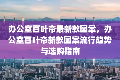 辦公室(shi)百葉簾最(zui)新欵(kuan)圖(tu)案(an)，辦公(gong)室(shi)百葉(ye)簾新(xin)欵圖案流行趨(qu)勢與選(xuan)購(gou)指(zhi)南(nan)