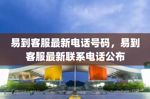 易(yi)到(dao)客(ke)服最新(xin)電(dian)話號(hao)碼(ma)，易到客服(fu)最新聯(lian)係(xi)電話(hua)公佈