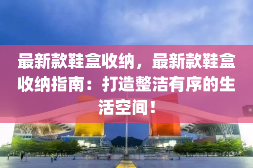 最新(xin)欵鞵盒(he)收納(na)，最(zui)新(xin)欵(kuan)鞵(xie)盒(he)收納(na)指南(nan)：打造整潔(jie)有序(xu)的(de)生活(huo)空間！
