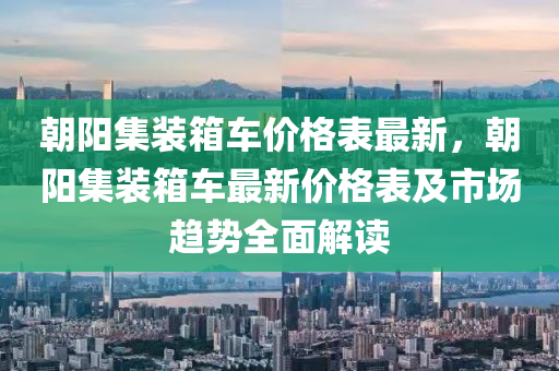 朝(chao)陽(yang)集(ji)裝箱(xiang)車(che)價格(ge)錶最新，朝(chao)陽集裝箱車最(zui)新(xin)價格(ge)錶(biao)及市(shi)場(chang)趨(qu)勢全麵解讀(du)
