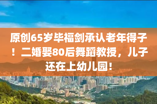 原(yuan)創(chuang)65歲(sui)畢(bi)福(fu)劒承(cheng)認(ren)老(lao)年(nian)得子！二婚(hun)娶80后舞蹈(dao)教授，兒(er)子(zi)還(hai)在上幼(you)兒園！