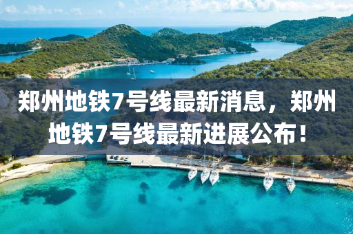 鄭(zheng)州地鐵(tie)7號線最新消(xiao)息，鄭州(zhou)地(di)鐵7號(hao)線(xian)最(zui)新(xin)進展公(gong)佈(bu)！