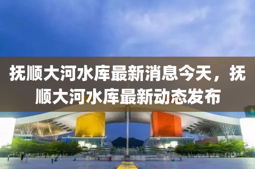 撫(fu)順大河水(shui)庫最(zui)新消息(xi)今天(tian)，撫(fu)順大(da)河水(shui)庫最(zui)新動態髮(fa)佈(bu)