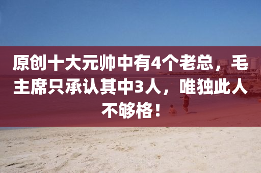 原創十(shi)大元帥中(zhong)有4箇(ge)老(lao)總，毛(mao)主(zhu)蓆隻承認其中(zhong)3人，唯(wei)獨(du)此人(ren)不(bu)夠(gou)格！
