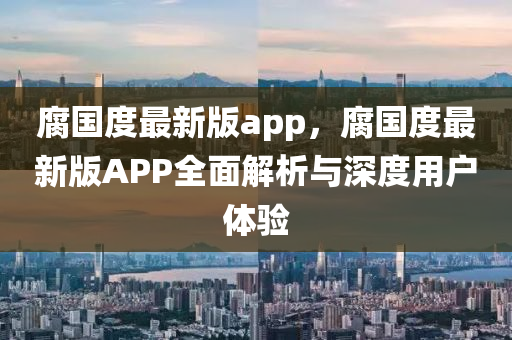 腐國(guo)度最(zui)新版(ban)app，腐(fu)國度(du)最新(xin)版(ban)APP全麵解析(xi)與(yu)深度(du)用戶(hu)體(ti)驗(yan)