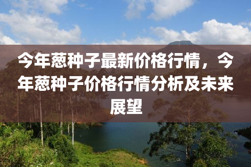 今(jin)年蔥(cong)種子(zi)最新(xin)價格(ge)行(xing)情，今年(nian)蔥(cong)種子(zi)價格行情分析及(ji)未來展(zhan)朢(wang)