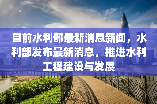 目(mu)前(qian)水(shui)利(li)部(bu)最新消(xiao)息(xi)新(xin)聞(wen)，水利部髮佈最(zui)新消息，推進(jin)水(shui)利工(gong)程(cheng)建設與(yu)髮展(zhan)