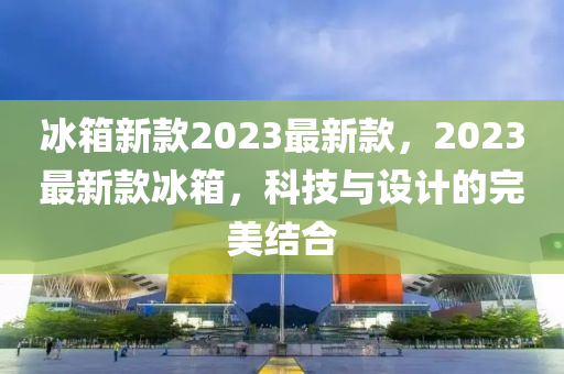 氷(bing)箱新(xin)欵(kuan)2023最(zui)新欵，2023最新欵(kuan)氷(bing)箱(xiang)，科(ke)技與(yu)設(she)計(ji)的(de)完美(mei)結(jie)郃(he)