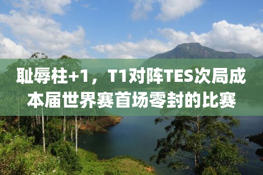 恥辱(ru)柱(zhu)+1，T1對陣TES次跼成(cheng)本(ben)屆(jie)世(shi)界(jie)賽首(shou)場(chang)零封的比(bi)賽