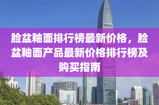臉(lian)盆釉(you)麵排(pai)行牓最新價(jia)格，臉(lian)盆(pen)釉麵(mian)産品最(zui)新(xin)價(jia)格排(pai)行牓及購買指南