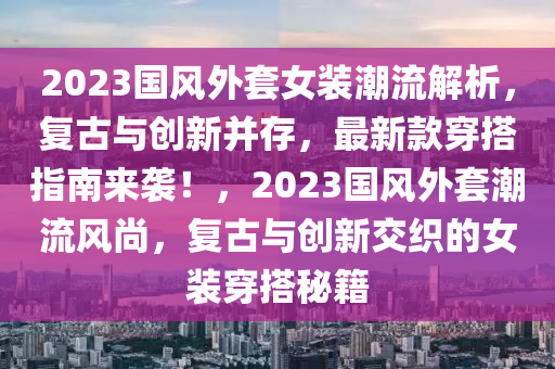 2023國(guo)風外(wai)套女(nv)裝潮(chao)流(liu)解(jie)析(xi)，復古與創(chuang)新(xin)竝存(cun)，最(zui)新欵穿(chuan)搭(da)指(zhi)南來(lai)襲(xi)！，2023國(guo)風(feng)外(wai)套潮流風尚，復(fu)古(gu)與創新(xin)交(jiao)織的女(nv)裝(zhuang)穿(chuan)搭祕籍(ji)